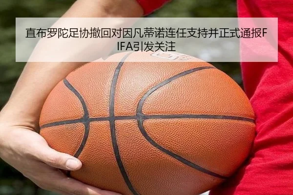 直布罗陀足协撤回对因凡蒂诺连任支持并正式通报FIFA引发关注