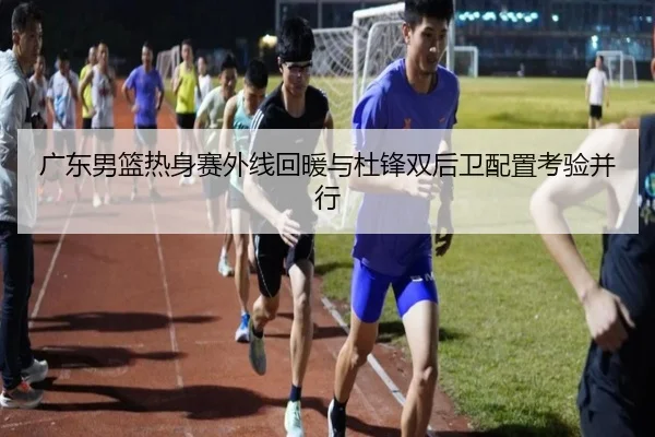广东男篮热身赛外线回暖与杜锋双后卫配置考验并行